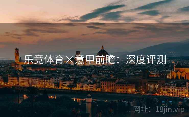 乐竞体育×意甲前瞻:深度评测