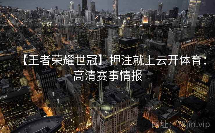 【王者荣耀世冠】押注就上云开体育:高清赛事情报