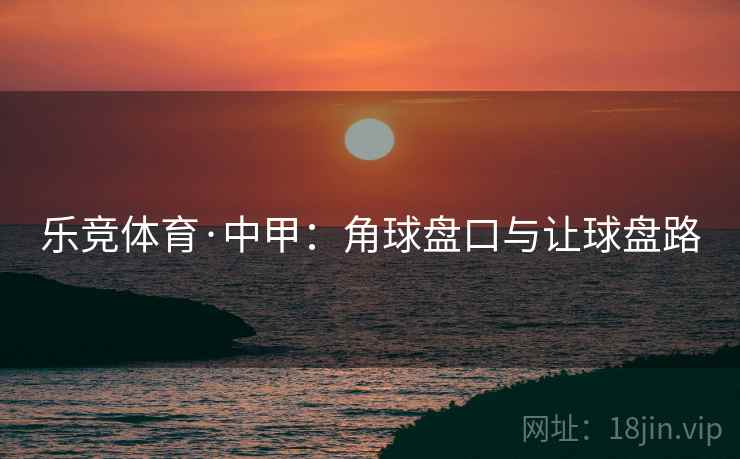 乐竞体育·中甲：角球盘口与让球盘路