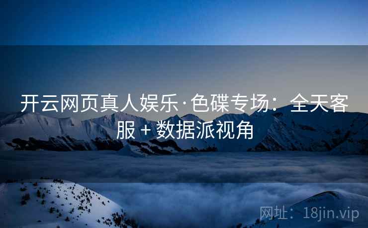 开云网页真人娱乐·色碟专场:全天客服 + 数据派视角