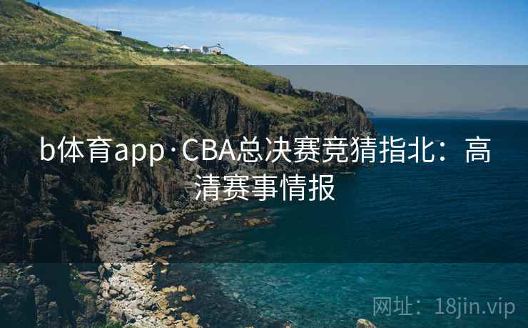 b体育app·CBA总决赛竞猜指北:高清赛事情报