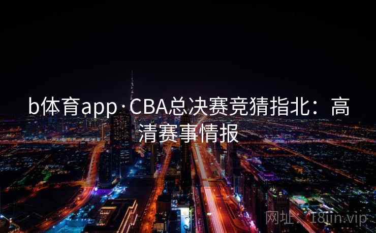 b体育app·CBA总决赛竞猜指北:高清赛事情报